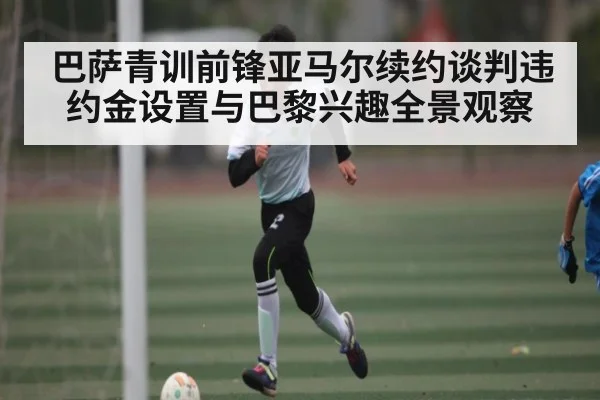 巴萨青训前锋亚马尔续约谈判违约金设置与巴黎兴趣全景观察